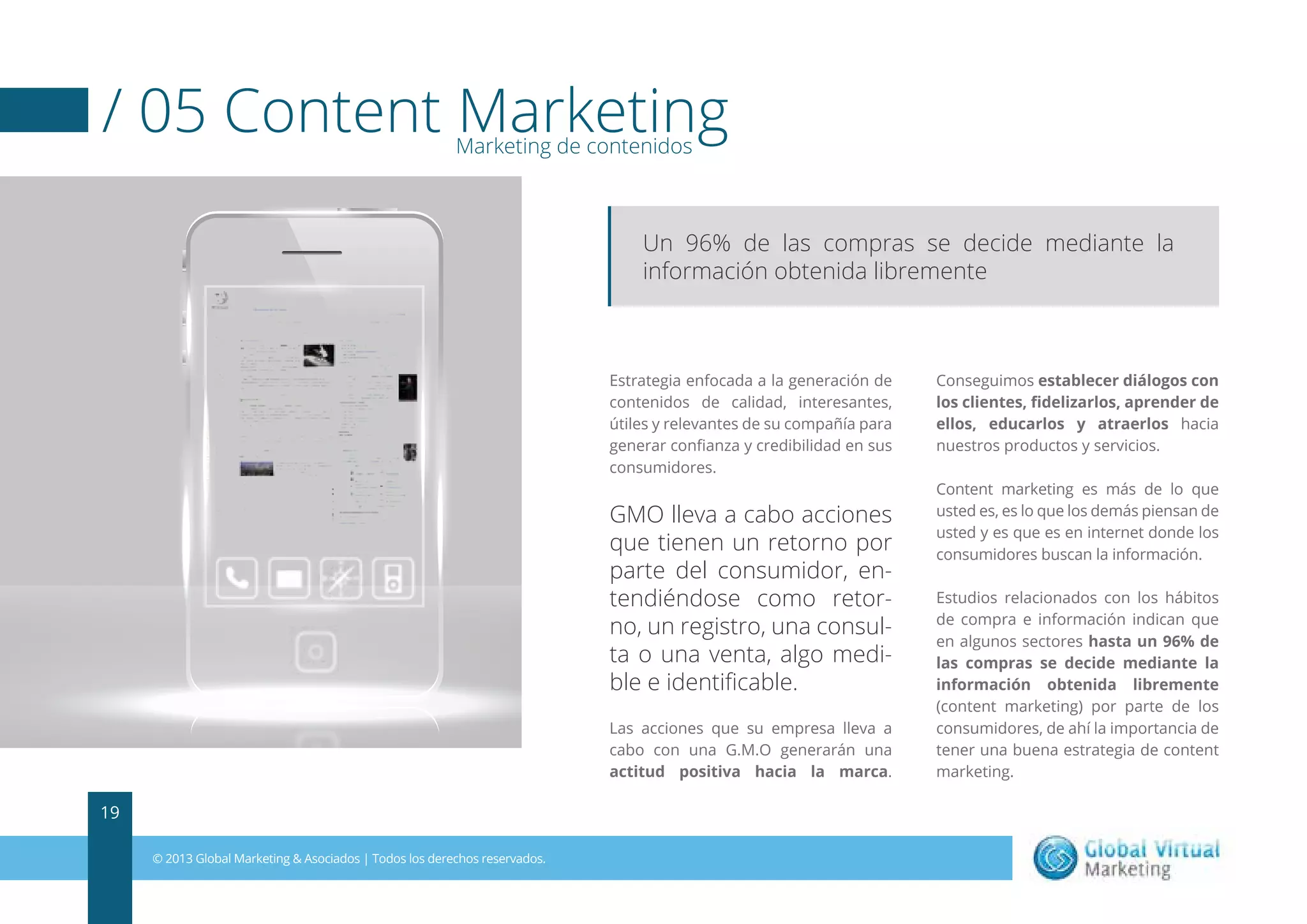 / 05 Content Marketing
Marketing de contenidos

Un 96% de las compras se decide mediante la
información obtenida libremente

Estrategia enfocada a la generación de
contenidos de calidad, interesantes,
útiles y relevantes de su compañía para
generar conﬁanza y credibilidad en sus
consumidores.

GMO lleva a cabo acciones
que tienen un retorno por
parte del consumidor, entendiéndose como retorno, un registro, una consulta o una venta, algo medible e identiﬁcable.
Las acciones que su empresa lleva a
cabo con una G.M.O generarán una
actitud positiva hacia la marca.

19
© 2013 Global Marketing & Asociados | Todos los derechos reservados.

Conseguimos establecer diálogos con
los clientes, ﬁdelizarlos, aprender de
ellos, educarlos y atraerlos hacia
nuestros productos y servicios.
Content marketing es más de lo que
usted es, es lo que los demás piensan de
usted y es que es en internet donde los
consumidores buscan la información.
Estudios relacionados con los hábitos
de compra e información indican que
en algunos sectores hasta un 96% de
las compras se decide mediante la
información obtenida libremente
(content marketing) por parte de los
consumidores, de ahí la importancia de
tener una buena estrategia de content
marketing.

 