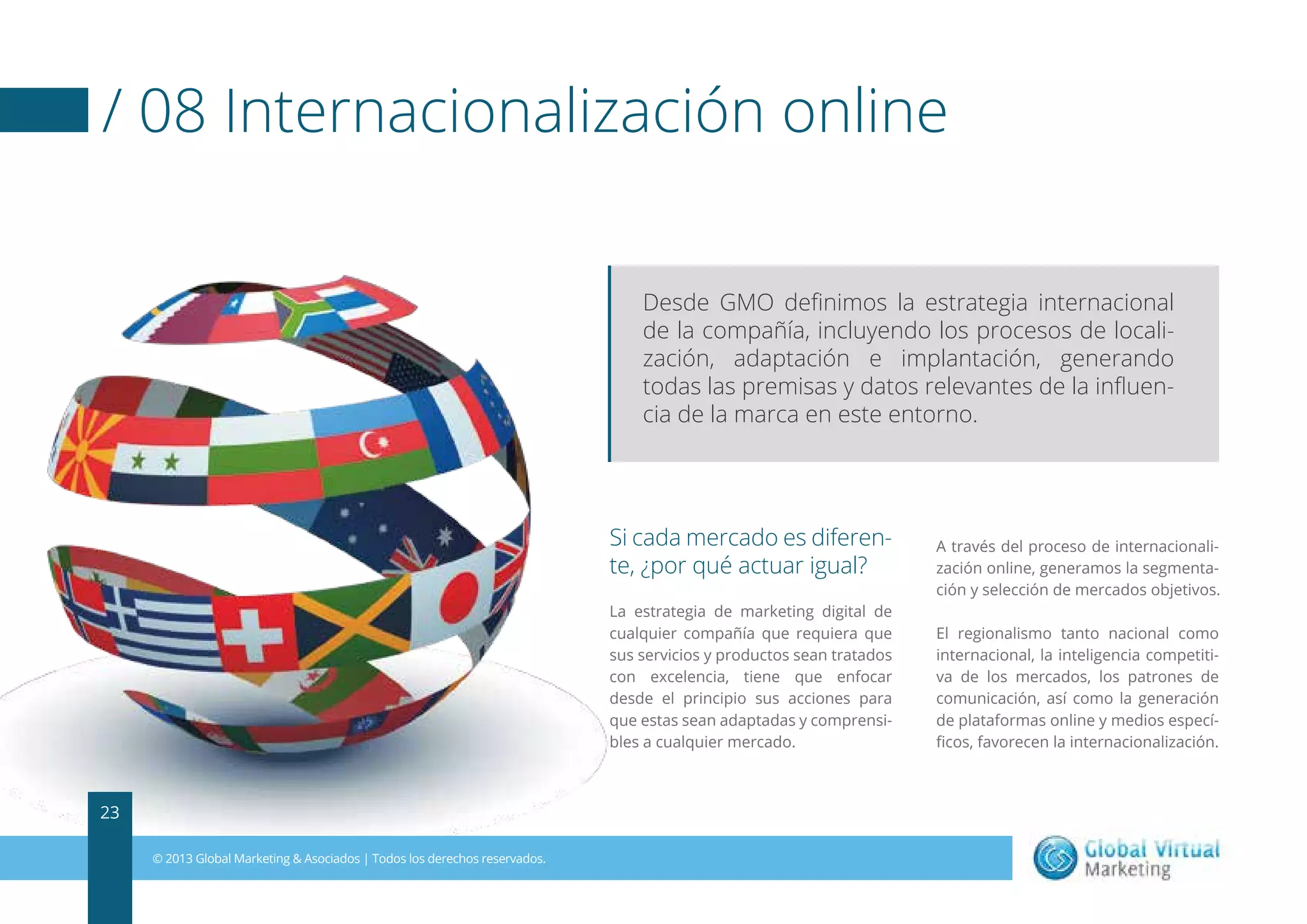 / 08 Internacionalización online
Desde GMO deﬁnimos la estrategia internacional
de la compañía, incluyendo los procesos de localización, adaptación e implantación, generando
todas las premisas y datos relevantes de la inﬂuencia de la marca en este entorno.

Si cada mercado es diferente, ¿por qué actuar igual?
La estrategia de marketing digital de
cualquier compañía que requiera que
sus servicios y productos sean tratados
con excelencia, tiene que enfocar
desde el principio sus acciones para
que estas sean adaptadas y comprensibles a cualquier mercado.

23
© 2013 Global Marketing & Asociados | Todos los derechos reservados.

A través del proceso de internacionalización online, generamos la segmentación y selección de mercados objetivos.
El regionalismo tanto nacional como
internacional, la inteligencia competitiva de los mercados, los patrones de
comunicación, así como la generación
de plataformas online y medios especíﬁcos, favorecen la internacionalización.

 
