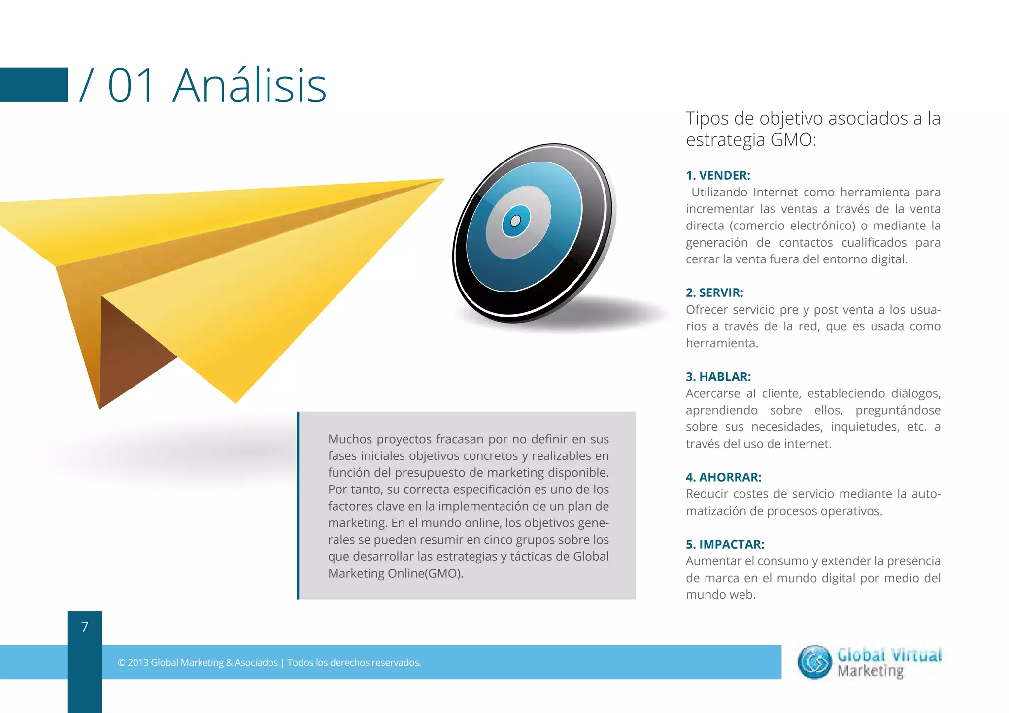 / 01 Análisis

Tipos de objetivo asociados a la
estrategia GMO:
1. VENDER:
Utilizando Internet como herramienta para
incrementar las ventas a través de la venta
directa (comercio electrónico) o mediante la
generación de contactos cualiﬁcados para
cerrar la venta fuera del entorno digital.
2. SERVIR:
Ofrecer servicio pre y post venta a los usuarios a través de la red, que es usada como
herramienta.

Muchos proyectos fracasan por no deﬁnir en sus
fases iniciales objetivos concretos y realizables en
función del presupuesto de marketing disponible.
Por tanto, su correcta especiﬁcación es uno de los
factores clave en la implementación de un plan de
marketing. En el mundo online, los objetivos generales se pueden resumir en cinco grupos sobre los
que desarrollar las estrategias y tácticas de Global
Marketing Online(GMO).

7
© 2013 Global Marketing & Asociados | Todos los derechos reservados.

3. HABLAR:
Acercarse al cliente, estableciendo diálogos,
aprendiendo sobre ellos, preguntándose
sobre sus necesidades, inquietudes, etc. a
través del uso de internet.
4. AHORRAR:
Reducir costes de servicio mediante la automatización de procesos operativos.
5. IMPACTAR:
Aumentar el consumo y extender la presencia
de marca en el mundo digital por medio del
mundo web.

 