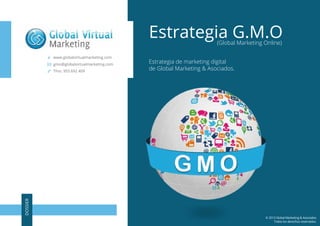 Estrategia G.M.O
(Global Marketing Online)

www.globalvirtualmarketing.com
gmo@globalvirtualmarketing.com

DOSSIER

Tfno. 955 692 409

Estrategia de marketing digital
de Global Marketing & Asociados.

© 2013 Global Marketing & Asociados
Todos los derechos reservados.

 