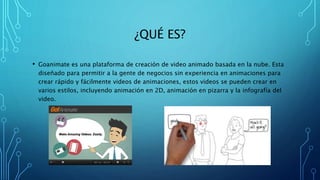 ¿QUÉ ES?
• Goanimate es una plataforma de creación de video animado basada en la nube. Esta
diseñado para permitir a la gente de negocios sin experiencia en animaciones para
crear rápido y fácilmente videos de animaciones, estos videos se pueden crear en
varios estilos, incluyendo animación en 2D, animación en pizarra y la infografía del
video.
 