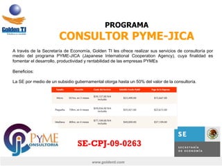 www.goldenti.com
PROGRAMA
CONSULTOR PYME-JICA
A través de la Secretaría de Economía, Golden TI les ofrece realizar sus servicios de consultoría por
medio del programa PYME-JICA (Japanese International Cooperation Agency), cuya finalidad es
fomentar el desarrollo, productividad y rentabilidad de las empresas PYMEs
Beneficios:
La SE por medio de un subsidio gubernamental otorga hasta un 50% del valor de la consultoría.
SE-CPJ-09-0263
 