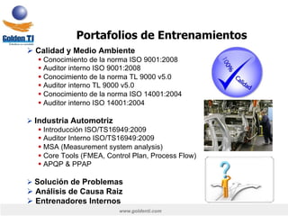 www.goldenti.com
Ø Calidad y Medio Ambiente
§ Conocimiento de la norma ISO 9001:2008
§ Auditor interno ISO 9001:2008
§ Conocimiento de la norma TL 9000 v5.0
§ Auditor interno TL 9000 v5.0
§ Conocimiento de la norma ISO 14001:2004
§ Auditor interno ISO 14001:2004
Ø Industria Automotriz
§ Introducción ISO/TS16949:2009
§ Auditor Interno ISO/TS16949:2009
§ MSA (Measurement system analysis)
§ Core Tools (FMEA, Control Plan, Process Flow)
§ APQP & PPAP
Ø Solución de Problemas
Ø Análisis de Causa Raiz
Ø Entrenadores Internos
Portafolios de Entrenamientos
 