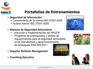 www.goldenti.com
Ø Seguridad de Información
§ Conocimiento de la norma ISO 27001:2005
§ Auditor interno ISO 27001:2005
Ø Sistema de Seguridad Alimentaria
§  Inducción e Implementación de HACCP
§  Programa de prerequisitos y diseño de
requerimientos para la seguridad alimentaria
en la manufactura y aprovicionamiento
de empaques PAS 223:2011
Ø Supplier Relation Management
Ø Coaching Ejecutivo
Portafolios de Entrenamientos
 