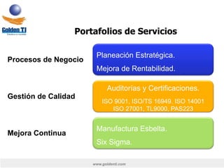www.goldenti.com
Portafolios de Servicios
Planeación Estratégica.
Mejora de Rentabilidad.
Procesos de Negocio
Auditorías y Certificaciones.
ISO 9001, ISO/TS 16949. ISO 14001
ISO 27001, TL9000, PAS223
Gestión de Calidad
Manufactura Esbelta.
Six Sigma.
Mejora Continua
 