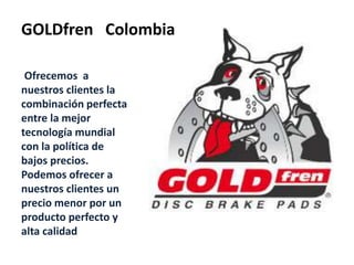 GOLDfren Colombia
Ofrecemos a
nuestros clientes la
combinación perfecta
entre la mejor
tecnología mundial
con la política de
bajos precios.
Podemos ofrecer a
nuestros clientes un
precio menor por un
producto perfecto y
alta calidad
 