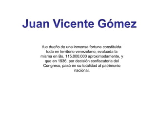 fue dueño de una inmensa fortuna constituida
toda en territorio venezolano, evaluada la
misma en Bs. 115.000.000 aproximadamente, y
que en 1936, por decisión confiscatoria del
Congreso, pasó en su totalidad al patrimonio
nacional.

 