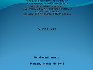 REPÙBLICA BOLIVARIANA DE VENEZUELAREPÙBLICA BOLIVARIANA DE VENEZUELA
UNIVERSIDAD BICENTENARIA DE ARAGUAUNIVERSIDAD BICENTENARIA DE ARAGUA
VICERRECTORADO ACADÈMICOVICERRECTORADO ACADÈMICO
FACULTAD DE CIENCIAS JURÍDICAS Y POLÍTICASFACULTAD DE CIENCIAS JURÍDICAS Y POLÍTICAS
ESCUELA DE DERECHOESCUELA DE DERECHO
SAN JOAQUÍN DE TURMERO- ESTADO ARAGUASAN JOAQUÍN DE TURMERO- ESTADO ARAGUA
SLIDESHARE
Br. Gonzalo Arauz
Maracay, Marzo de 2018
 