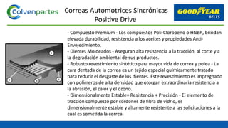 - Compuesto Premium - Los compuestos Poli-Cloropeno o HNBR, brindan
elevada durabilidad, resistencia a los aceites y propiedades Anti-
Envejecimiento.
- Dientes Moldeados - Aseguran alta resistencia a la tracción, al corte y a
la degradación ambiental de sus productos.
- Robusto revestimiento sintético para mayor vida de correa y polea - La
cara dentada de la correa es un tejido especial químicamente tratado
para reducir el desgaste de los dientes. Este revestimiento es impregnado
con polímeros de alta densidad que otorgan extraordinaria resistencia a
la abrasión, el calor y el ozono.
- Dimensionalmente Estable= Resistencia + Precisión - El elemento de
tracción compuesto por cordones de fibra de vidrio, es
dimensionalmente estable y altamente resistente a las solicitaciones a la
cual es sometida la correa.
Correas Automotrices Sincrónicas
Positive Drive
 