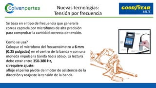 Se basa en el tipo de frecuencia que genera la
correa captada por micrófonos de alta precisión
para comprobar la cantidad correcta de tensión.
Como se usa?
Coloque el micrófono del frecuencímetro a 6 mm
(0.25 pulgadas) en el centro de la banda y con una
moneda impulse la banda hacia abajo. La lectura
debe estar entre 350-380 Hz,
si requiere ajuste:
afloje el perno pivote del motor de asistencia de la
dirección y reajuste la tensión de la banda.
Nuevas tecnologías:
Tensión por frecuencia
 