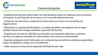 - Establecemos alianzas comerciales con distribuidores claves en cada país para aumentar
y fortalecer la participación de la marca en el mercado latinoamericano
- Contamos con términos y condiciones comerciales que hacen mas atractivas las
negociaciones
- Ofrecemos a nuestros distribuidores un amplio portafolio de productos de la mejor
calidad, tiempos de entrega expeditos y garantía de Servicio
- Disponemos de más de 1320 SKU que brindan una excelente cobertura a nuestros
clientes con soporte completo de intercambios y de comercio automatizado
- Nuestros productos están fabricados con componentes de altísima calidad que garantizan
mayor durabilidad y mejora en el rendimiento
- Todas nuestras correas tienen garantia ilimitada de por vida
Comercialización
 