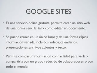 GOOGLE SITES
•

Es una servicio online gratuita, permite crear un sitio web
de una forma sencilla, tal y como editar un documento.

•

Se puede reunir en un único lugar y de una forma rápida
información variada, incluidos vídeos, calendarios,
presentaciones, archivos adjuntos y texto.

•

Permite compartir información con facilidad para verla y
compartirla con un grupo reducido de colaboradores o con
todo el mundo.

 