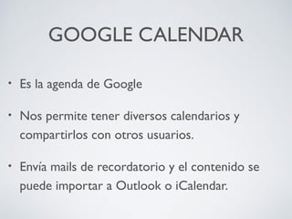 GOOGLE CALENDAR
•

Es la agenda de Google

•

Nos permite tener diversos calendarios y
compartirlos con otros usuarios.

•

Envía mails de recordatorio y el contenido se
puede importar a Outlook o iCalendar.

 
