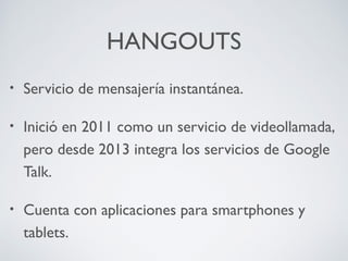 HANGOUTS
•

Servicio de mensajería instantánea.

•

Inició en 2011 como un servicio de videollamada,
pero desde 2013 integra los servicios de Google
Talk.

•

Cuenta con aplicaciones para smartphones y
tablets.

 
