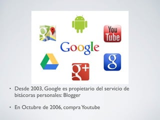 •

Desde 2003, Google es propietario del servicio de
bitácoras personales: Blogger

•

En Octubre de 2006, compra Youtube

 