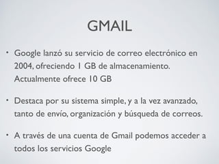 GMAIL
•

Google lanzó su servicio de correo electrónico en
2004, ofreciendo 1 GB de almacenamiento.
Actualmente ofrece 10 GB

•

Destaca por su sistema simple, y a la vez avanzado,
tanto de envío, organización y búsqueda de correos.

•

A través de una cuenta de Gmail podemos acceder a
todos los servicios Google

 
