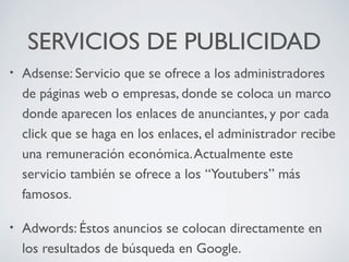 SERVICIOS DE PUBLICIDAD
•

Adsense: Servicio que se ofrece a los administradores
de páginas web o empresas, donde se coloca un marco
donde aparecen los enlaces de anunciantes, y por cada
click que se haga en los enlaces, el administrador recibe
una remuneración económica. Actualmente este
servicio también se ofrece a los “Youtubers” más
famosos.

•

Adwords: Éstos anuncios se colocan directamente en
los resultados de búsqueda en Google.

 