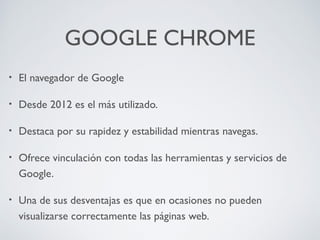 GOOGLE CHROME
•

El navegador de Google

•

Desde 2012 es el más utilizado.

•

Destaca por su rapidez y estabilidad mientras navegas.

•

Ofrece vinculación con todas las herramientas y servicios de
Google.

•

Una de sus desventajas es que en ocasiones no pueden
visualizarse correctamente las páginas web.

 