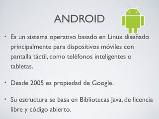 ANDROID
•

Es un sistema operativo basado en Linux diseñado
principalmente para dispositivos móviles con
pantalla táctil, como teléfonos inteligentes o
tabletas.

•

Desde 2005 es propiedad de Google.

•

Su estructura se basa en Bibliotecas Java, de licencia
libre y código abierto.

 