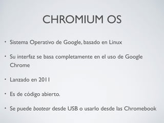 CHROMIUM OS
•

Sistema Operativo de Google, basado en Linux

•

Su interfaz se basa completamente en el uso de Google
Chrome

•

Lanzado en 2011

•

Es de código abierto.

•

Se puede bootear desde USB o usarlo desde las Chromebook

 