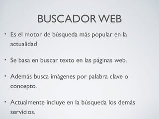 BUSCADOR WEB
•

Es el motor de búsqueda más popular en la
actualidad

•

Se basa en buscar texto en las páginas web.

•

Además busca imágenes por palabra clave o
concepto.

•

Actualmente incluye en la búsqueda los demás
servicios.

 