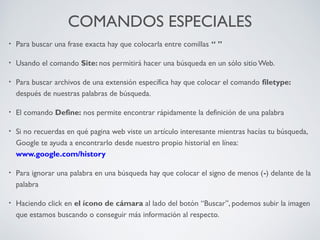 COMANDOS ESPECIALES
•

Para buscar una frase exacta hay que colocarla entre comillas “ ”

•

Usando el comando Site: nos permitirá hacer una búsqueda en un sólo sitio Web.

•

Para buscar archivos de una extensión específica hay que colocar el comando filetype:
después de nuestras palabras de búsqueda.

•

El comando Define: nos permite encontrar rápidamente la definición de una palabra

•

Si no recuerdas en qué pagina web viste un artículo interesante mientras hacías tu búsqueda,
Google te ayuda a encontrarlo desde nuestro propio historial en línea:
www.google.com/history

•

Para ignorar una palabra en una búsqueda hay que colocar el signo de menos (-) delante de la
palabra

•

Haciendo click en el ícono de cámara al lado del botón “Buscar”, podemos subir la imagen
que estamos buscando o conseguir más información al respecto.

 