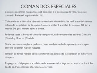 COMANDOS ESPECIALES
•

Si quieres encontrar más paginas web parecidas a la que acabas de visitar coloca el
comando Related: seguido de la URL.

•

Colocando en el buscador diversas conversiones de medidas, las hará automáticamente
colocando las palabras de búsqueda: Número unidad 1 a unidad 2, ejemplo: 200 km a
metros. De igual manera aplica a divisas.

•

Podemos saber la hora y el clima de cualquier ciudad colocando las palabras: Clima de
(Ciudad) y Hora en (Ciudad)

•

Desde nuestro smartphone podemos hacer una búsqueda de algún objeto o imagen
desde la aplicación Google Goggles

•

También podemos realizar cálculos matemáticos, colocando la operación en la barra de
búsqueda

•

Si agregas tu código postal a tu búsqueda, aparecerán los lugares cercanos a tu domicilio
donde podrás encontrar el producto o servicio.

 