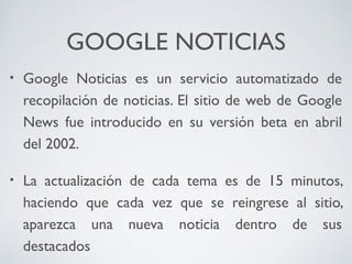 GOOGLE NOTICIAS
•

Google Noticias es un servicio automatizado de
recopilación de noticias. El sitio de web de Google
News fue introducido en su versión beta en abril
del 2002.

•

La actualización de cada tema es de 15 minutos,
haciendo que cada vez que se reingrese al sitio,
aparezca una nueva noticia dentro de sus
destacados

 