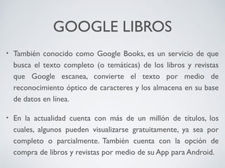 GOOGLE LIBROS
•

También conocido como Google Books, es un servicio de que
busca el texto completo (o temáticas) de los libros y revistas
que Google escanea, convierte el texto por medio de
reconocimiento óptico de caracteres y los almacena en su base
de datos en línea.

•

En la actualidad cuenta con más de un millón de títulos, los
cuales, algunos pueden visualizarse gratuitamente, ya sea por
completo o parcialmente. También cuenta con la opción de
compra de libros y revistas por medio de su App para Android.

 
