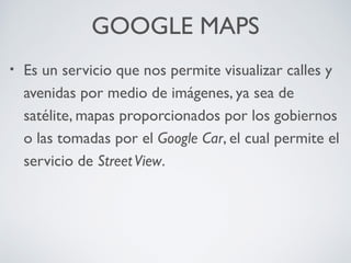 GOOGLE MAPS
•

Es un servicio que nos permite visualizar calles y
avenidas por medio de imágenes, ya sea de
satélite, mapas proporcionados por los gobiernos
o las tomadas por el Google Car, el cual permite el
servicio de Street View.

 