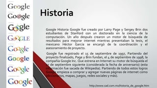 Historia
Google Historia Google fue creado por Larry Page y Sergey Brin dos
estudiantes de Stanford con un doctorado en la ciencia de la
computación. Un año después crearon un motor de búsqueda de
resultados para mejorar internet mientras presentaban la tesis, el
mexicano Héctor García se encargó de la coordinación y el
asesoramiento de proyecto.
Google fue registrado el 15 de septiembre de 1997, Partiendo del
proyecto finalizado, Page y Brin fundan, el 4 de septiembre de 1998, la
compañía Google Inc. Que estrena en Internet su motor de búsqueda el
27 de septiembre siguiente (considerada la fecha de aniversario) (esta
información fue sacada de Wikipedia). Partiendo de todos estos logros
Google empieza a comprar y agregar nuevas páginas de internet como
(diccionarios, mapas, juegos, redes sociales y más).
http://www.cad.com.mx/historia_de_google.htm
 