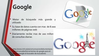 Google
• Motor de búsqueda más grande y
utilizado
• Su base de datos cuenta con mas de 8.000
millones de páginas web
• Diariamente recibe mas de 200 millones
de consultas diarias
http://www.imh.es/es/comunicacion/dokumentazio-
irekia/manuales/herramientas-de-google-para-el-
usuario/google-el-buscador-de-buscadores
 