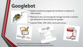 Googlebot
• Spider (araña) encargado de recolectar y ordenar la
información.
• Rastrea la red y se encarga de recoger los links o enlaces
que después se encontrarán en google.
• Inserta HTML, PDF, DOC, XLS entre otros.
http://www.imh.es/es/comunicacion/dokumentazio-
irekia/manuales/herramientas-de-google-para-el-usuario
 