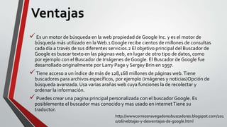 Ventajas
Es un motor de búsqueda en la web propiedad de Google Inc. y es el motor de
búsqueda más utilizado en laWeb.1 Google recibe cientos de millones de consultas
cada día a través de sus diferentes servicios.2 El objetivo principal del Buscador de
Google es buscar texto en las páginas web, en lugar de otro tipo de datos, como
por ejemplo con el Buscador de Imágenes de Google. El Buscador de Google fue
desarrollado originalmente por Larry Page y Sergey Brin en 1997.
Tiene acceso a un índice de más de 128,168 millones de páginas web.Tiene
buscadores para archivos específicos, por ejemplo (imágenes y noticias)Opción de
búsqueda avanzada. Usa varias arañas web cuya funciones la de recolectar y
ordenar la información.
Puedes crear una pagina principal personalizada con el buscador Google. Es
posiblemente el buscador mas conocido y mas usado en internetTiene su
traductor.
http://wwwcorreosnavegadoresbuscadores.blogspot.com/201
0/06/vebtajas-y-desventajas-de-google.html
 