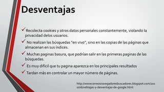 Desventajas
Recolecta cookies y otros datos personales constantemente, violando la
privacidad delos usuarios.
No realizan las búsquedas "en vivo", sino en las copias de las páginas que
almacenan en sus índices.
Muchas paginas basura, que podrían salir en las primeras paginas de las
búsquedas.
Es muy difícil que tu pagina aparezca en los principales resultados
Tardan más en controlar un mayor número de páginas.
http://wwwcorreosnavegadoresbuscadores.blogspot.com/201
0/06/vebtajas-y-desventajas-de-google.html
 