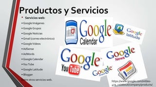 Productos y Servicios
• Servicios web:
• Google Imágenes
• Google Grupos
• Google Noticias
• Gmail (correo electrónico)
• GoogleVideos
• AdSense
• AdWords
• Google Calendar
•You Tube
• Google Latitude
• Blogger
Entre otros servicios web. https://www.google.com/intl/es-
419_co/about/company/products/
 