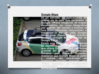Google Maps
es un servidor de aplicaciones de
mapas en la web que pertenece a
Google. Ofrece imágenes de mapas
desplazables, así como fotografías
por satélite del mundo e incluso la
ruta entre diferentes ubicaciones o
imágenes a pie de calle Google
Street View. Desde el 6 de octubre
de 2005, Google Maps es parte de
Google Local.
Existe una variante a nivel entorno
de escritorio llamada Google Earth
que ofrece Google también de forma
gratuita. En 2014, los documentos
filtrados por Edward Snowden
revelaron que Google Maps es parte
y víctima del entramado de
vigilancia mundial operado por
varias agencias de inteligencia
occidentales y empresas
tecnológicas.
 