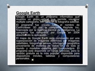 Google Earth
Google Earth es un programa informático que
muestra un globo virtual que permite visualizar
múltiple cartografía, con base en la fotografía satelital.
El programa fue creado bajo el nombre de
EarthViewer 3D por la compañía Keyhole Inc,
financiada por la Agencia Central de Inteligencia. La
compañía fue comprada por Google en 2004
absorbiendo la aplicación.
El mapa de Google Earth está compuesto por una
superposición de imágenes obtenidas por imágenes
satelitales, fotografías aéreas, información geográfica
proveniente de modelos de datos SIG de todo el
mundo y modelos creados por computadora. El
programa está disponible en varias licencias, pero la
versión gratuita es la más popular, disponible para
dispositivos móviles, tabletas y computadoras
personales.
 