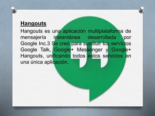 Hangouts
Hangouts es una aplicación multiplataforma de
mensajería instantánea desarrollada por
Google Inc.3 Se creó para sustituir los servicios
Google Talk, Google+ Messenger y Google+
Hangouts, unificando todos estos servicios en
una única aplicación.
 