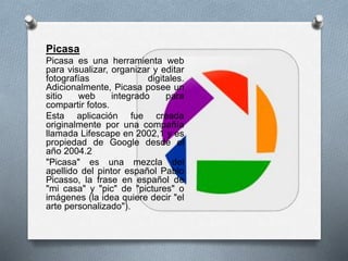 Picasa
Picasa es una herramienta web
para visualizar, organizar y editar
fotografías digitales.
Adicionalmente, Picasa posee un
sitio web integrado para
compartir fotos.
Esta aplicación fue creada
originalmente por una compañía
llamada Lifescape en 2002,1 y es
propiedad de Google desde el
año 2004.2
"Picasa" es una mezcla del
apellido del pintor español Pablo
Picasso, la frase en español de
"mi casa" y "pic" de "pictures" o
imágenes (la idea quiere decir "el
arte personalizado").
 