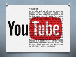 YouTube
es un sitio web en el cual los usuarios
pueden subir y compartir vídeos. Fue
creado por tres antiguos empleados de
PayPal en febrero de 2005.4 En octubre
de 2006, fue adquirido por Google Inc. a
cambio de 1650 millones de dólares y
ahora opera como una de sus filiales.
Actualmente es el sitio web de su tipo
más utilizado en internet.
YouTube usa un reproductor en línea
basado en Adobe Flash para servir su
contenido (aunque también puede ser un
reproductor basado en el estándar
HTML5, que YouTube incorporó poco
después de que la W3C lo presentara y
que es soportado por los navegadores
web más importantes). Es muy popular
gracias a la posibilidad de alojar vídeos
personales de manera sencilla. Aloja una
variedad de clips de películas, programas
de televisión y vídeos musicales.
 