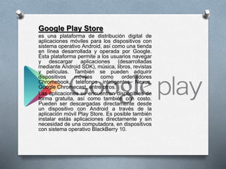 Google Play Store
es una plataforma de distribución digital de
aplicaciones móviles para los dispositivos con
sistema operativo Android, así como una tienda
en línea desarrollada y operada por Google.
Ésta plataforma permite a los usuarios navegar
y descargar aplicaciones (desarrolladas
mediante Android SDK), música, libros, revistas
y películas. También se pueden adquirir
dispositivos móviles como ordenadores
Chromebook, teléfonos inteligentes Nexus,
Google Chromecast, entre otros.
Las aplicaciones se encuentran disponibles de
forma gratuita, así como también con costo.
Pueden ser descargadas directamente desde
un dispositivo con Android a través de la
aplicación móvil Play Store. Es posible también
instalar estás aplicaciones directamente y sin
necesidad de una computadora, en dispositivos
con sistema operativo BlackBerry 10.
 