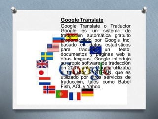 Google Translate
Google Translate o Traductor
Google es un sistema de
traducción automática gratuito
proporcionado por Google Inc,
basado en datos estadísticos
para traducir un texto,
documentos y páginas web a
otras lenguas. Google introdujo
su propio software de traducción
en 2007, antes Google utilizaba
el traductor SYSTRAN, que es
utilizado por otros servicios de
traducción, tales como Babel
Fish, AOL y Yahoo.
 