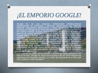 ¡EL EMPORIO GOOGLE!
Google Inc. es una empresa multinacional estadounidense
especializada en productos y servicios relacionados con Internet,
software, dispositivos electrónicos y otras tecnologías. El principal
producto de Google es el motor de búsqueda de contenido en Internet
del mismo nombre, aunque ofrece también otros servicios como un
servicio de correo electrónico llamado Gmail, sus servicios de mapas
Google Maps y Google Earth, el sitio web de vídeos YouTube, otras
utilidades web como Google Libros o Google Noticias, el navegador
web Google Crome, la red social Google+. Por otra parte, lidera el
desarrollo del sistema operativo basado en Linux, Android, orientado a
teléfonos inteligentes, tabletas, televisores y automóviles y
actualmente está trabajando en un proyecto de gafas de realidad
aumentada, las Google Glass, en un servicio de fibra óptica; el Google
Fiber y en vehículos autónomos. Asimismo existen otros proyectos
como el Project Loon.
Con más de un millón de servidores y centros de datos repartidos por
todo el mundo, Google es capaz de procesar más de 1000 millones de
peticiones de búsqueda diarias y su motor de búsqueda es el sitio web
más visitado a nivel mundial.5
 