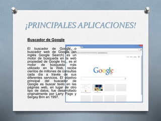 ¡PRINCIPALES APLICACIONES!
Buscador de Google
El buscador de Google o
buscador web de Google (en
inglés Google Search) es un
motor de búsqueda en la web
propiedad de Google Inc., es el
motor de búsqueda más
utilizado en la Web, recibe
cientos de millones de consultas
cada día a través de sus
diferentes servicios. El objetivo
principal del buscador de
Google es buscar texto en las
páginas web, en lugar de otro
tipo de datos, fue desarrollado
originalmente por Larry Page y
Sergey Brin en 1997.
 
