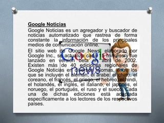 Google Noticias
Google Noticias es un agregador y buscador de
noticias automatizado que rastrea de forma
constante la información de los principales
medios de comunicación online.
El sitio web de Google News, elaborado por
Google Inc., se actualiza cada 15 minutos y fue
lanzado en versión beta en abril de 2002.
Existen más de 40 ediciones regionales de
Google Noticias en diversos idiomas, entre los
que se incluyen el alemán, el árabe, el chino, el
coreano, el francés, el griego, el hebreo, el hindi,
el holandés, el inglés, el italiano, el japonés, el
noruego, el portugués, el ruso y el sueco. Cada
una de dichas ediciones está adaptada
específicamente a los lectores de los respectivos
países.
 