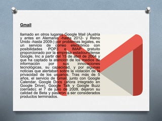 Gmail
llamado en otros lugares Google Mail (Austria
y antes en Alemania -hasta 2012- y Reino
Unido -hasta 2009-) por problemas legales, es
un servicio de correo electrónico con
posibilidades POP3 e IMAP gratuito
proporcionado por la empresa estadounidense
Google, Inc a partir del 15 de abril de 2004 y
que ha captado la atención de los medios de
información por sus innovaciones
tecnológicas, su capacidad, y por algunas
noticias que alertaban sobre la violación de la
privacidad de los usuarios. Tras más de 5
años, el servicio de Gmail, junto con Google
Calendar, Google Docs (ahora integrado en
Google Drive), Google Talk y Google Buzz
(cerrado); el 7 de julio de 2009, dejaron su
calidad de Beta y pasaron a ser considerados
productos terminados.
 