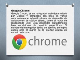Google Chrome
Google Chrom, es un navegador web desarrollado
por Google y compilado con base en varios
componentes e infraestructuras de desarrollo de
aplicaciones de código abierto, como el motor de
renderizado Blink Está disponible gratuitamente
bajo condiciones de servicio específicas. El
nombre del navegador deriva del término en inglés
usado para el marco de la interfaz gráfica de
usuario «chrome
 