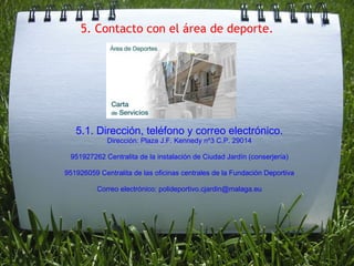 5. Contacto con el área de deporte. 5.1. Dirección, teléfono y correo electrónico. Dirección: Plaza J.F. Kennedy nº3 C.P. 29014 951927262 Centralita de la instalación de Ciudad Jardín (conserjería) 951926059 Centralita de las oficinas centrales de la Fundación Deportiva Correo electrónico: polideportivo.cjardin@malaga.eu 