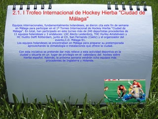 2.1. I Trofeo Internacional de Hockey Hierba "Ciudad de Málaga" Equipos internacionales, fundamentalmente holandeses, se dieron cita este fin de semana en Málaga para participar en el 1º Torneo Internacional de Hockey Hierba “Ciudad de Málaga”. En total, han participado en este torneo más de 240 deportistas procedentes de 11 equipos holandeses y 3 andaluces: LSC Alecto Leiderdorp, THC Hurley Amstelveen y HC Hudito Delft Rótterdam, junto al CH. San Fernando (Cádiz) y el organizador del evento,C.D. Málaga-91. Los equipos holandeses se encontraban en Málaga para preparar su pretemporada aprovechando la climatología e instalaciones que ofrece la ciudad. Con esta iniciativa se pretende dar más relieve a esta actividad deportiva en la  ciudad y situarla en un  lugar de privilegio en el  calendario del  hockey sobre  hierba español. Además, la próxima semana vendrán ocho equipos más  procedentes de Inglaterra y Holanda.   